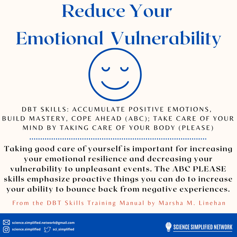 Graphic with a white background and blue font: Reduce your emotional vulnerability. DBT Skills: accumulate positive emotions, build mastery, cope ahead (ABC); take care of your mind by taking care of your body. Taking care of yourself is important for increasing emotional resilience and decreasing vulnerability. ABC PLEASE skills emphasize proactive things you can do to increase your ability to bounce back from negative experiences. 