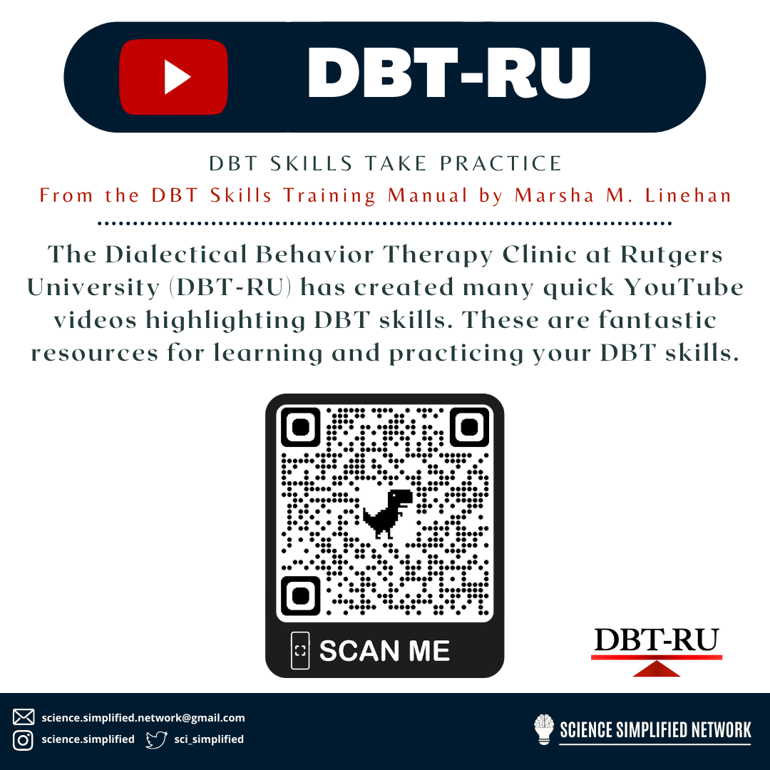 Top of image is the YouTube logo with the words DBT-RU. Underneath says: DBT skills take practice. From the DBT Skills Training Manual by Marsha M. Linehan. A dotted line follows below these captions. The image then says: The Dialectical Behavior Therapy Clinic at Rutgers University (DBT-RU) has created many quick YouTube videos highlighting DBT skills. These are fantastic resources for learning and practicing your DBT skills. Underneath is a QR code with the caption scan me. It leads to  https://www.youtube.com/dbtru