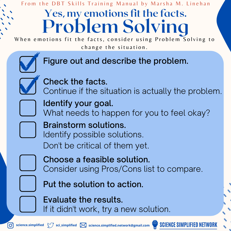 Yes, my emotions fit the facts. Problem solving. When emotions fit the facts, consider using Problem Solving to change the situation. Below is a checklist of steps. Figure out and describe the problem. Check the facts: continue if the situation is actually the problem. Identify your goal: what needs to happen for you to feel okay? Brainstorm solutions: identify possible solutions. Don’t be critical of them yet. Choose a feasible solution: consider using pros/cons list to compare. Put the solution to action. Evaluate the results; if it didn’t work, try a new solution.
